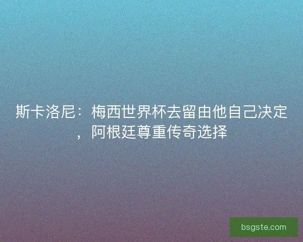 斯卡洛尼：梅西世界杯去留由他自己决定，阿根廷尊重传奇选择