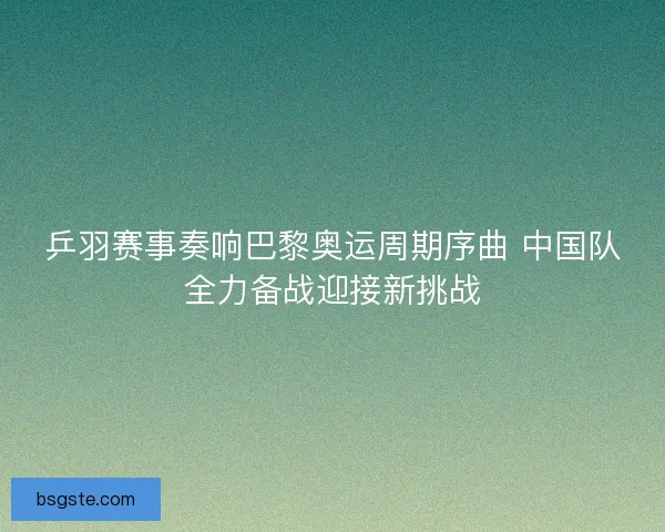 乒羽赛事奏响巴黎奥运周期序曲 中国队全力备战迎接新挑战